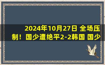 2024年10月27日 全场压制！国少遭绝平2-2韩国 国少第87分钟送点3胜1平以第二晋级